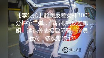 【李沁沁】超美反差女神300分钟第二弹，气质眼镜反差御姐，清纯外表极致闷骚，道具插穴，多次潮喷 (3)