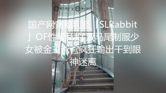 国产网黄福利姬「SLRabbit」OF性爱私拍 双马尾制服少女被金主爸爸疯狂输出干到眼神迷离