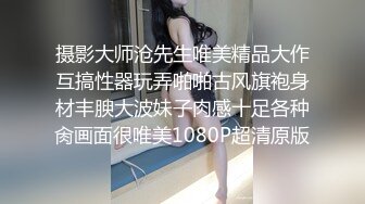 摄影大师沧先生唯美精品大作互搞性器玩弄啪啪古风旗袍身材丰腴大波妹子肉感十足各种肏画面很唯美1080P超清原版