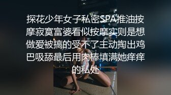 探花少年女子私密SPA推油按摩寂寞富婆看似按摩实则是想做爱被搞的受不了主动掏出鸡巴吸舔最后用肉棒填满她痒痒的私处