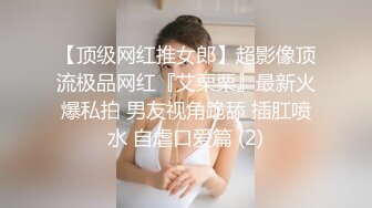 【顶级网红推女郎】超影像顶流极品网红『艾栗栗』最新火爆私拍 男友视角跪舔 插肛喷水 自虐口爱篇 (2)