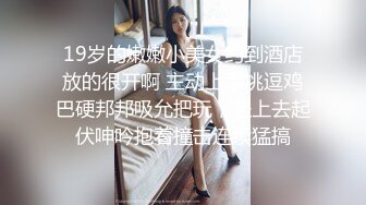 19岁的嫩嫩小美女约到酒店放的很开啊 主动上手挑逗鸡巴硬邦邦吸允把玩，坐上去起伏呻吟抱着撞击连续猛搞