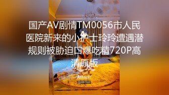 国产AV剧情TM0056市人民医院新来的小护士玲玲遭遇潜规则被胁迫口爆吃精720P高清原版