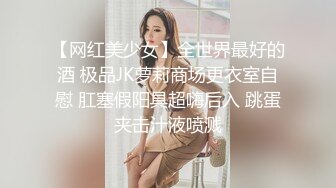 【网红美少女】全世界最好的酒 极品JK萝莉商场更衣室自慰 肛塞假阳具超嗨后入 跳蛋夹击汁液喷溅