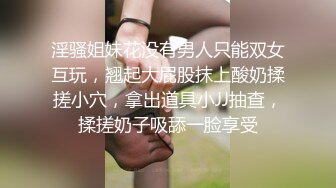 淫骚姐妹花没有男人只能双女互玩，翘起大屁股抹上酸奶揉搓小穴，拿出道具小JJ抽查，揉搓奶子吸舔一脸享受