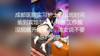 成都医院实习护士趁上班时间偷到宾馆与情人开房,工作服没脱就开始草逼，美女说不要急时间够