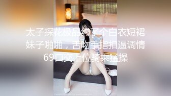 太子探花极品约了个白衣短裙妹子啪啪，舌吻手指扣逼调情69口交上位骑乘猛操