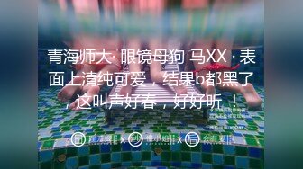 青海师大· 眼镜母狗 马XX · 表面上清纯可爱，结果b都黑了，这叫声好春，好好听 ！