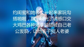 约闺蜜和她老公一起来家玩勾搭啪啪，露脸脱光了诱惑口交大鸡巴各种爆草抽插被自己老公发现，让他去干别人老婆