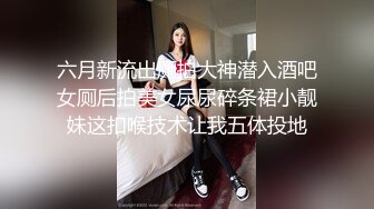 六月新流出厕拍大神潜入酒吧女厕后拍美女尿尿碎条裙小靓妹这扣喉技术让我五体投地