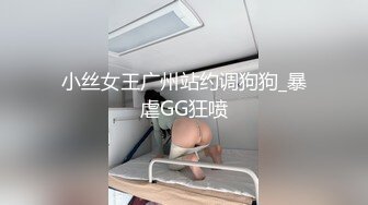 小丝女王广州站约调狗狗_暴虐GG狂喷