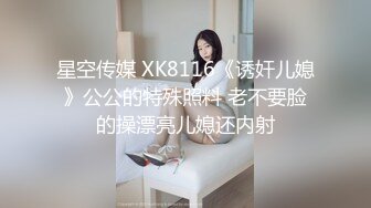 星空传媒 XK8116《诱奸儿媳》公公的特殊照料 老不要脸的操漂亮儿媳还内射