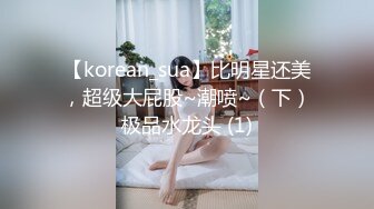 【korean_sua】比明星还美，超级大屁股~潮喷~（下）极品水龙头 (1)