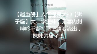 【超重磅】人气泡良大神【狮子座】大二学生妹，无套内射，呻吟不断特写了精液流出，妹妹累瘫了！