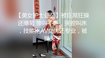 【美女护士茹茹】被巨屌狂操还爆菊 惨叫不断，哭腔叫床，技能比AV女优还专业，被操哭了