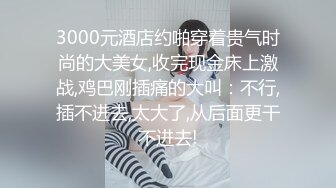 3000元酒店约啪穿着贵气时尚的大美女,收完现金床上激战,鸡巴刚插痛的大叫：不行,插不进去,太大了,从后面更干不进去!