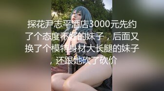 探花尹志平酒店3000元先约了个态度不好的妹子，后面又换了个模特身材大长腿的妹子，还跟她砍了砍价