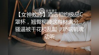 【女神教师】酒店相约极品C罩杯，翘臀柳腰这身材满分，骚逼被干花枝乱颤，娇喘销魂动听