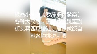 极品小仙女【吸舔取精紫霞】各种大尺度，逼里塞上跳蛋到街头买西瓜搭讪，居家做饭自慰各种挑逗刺激