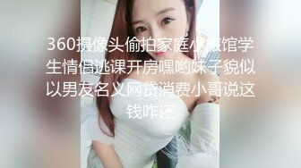 360摄像头偷拍家庭小旅馆学生情侣逃课开房嘿哟妹子貌似以男友名义网贷消费小哥说这钱咋还