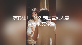 萝莉社 lls-198 泰国巨乳人妻诱惑 乳交榨精