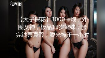 【太子探花】3000一炮，外围女神，极品19岁嫩妹，验完钞票真假，脱光被干一小时