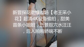 新晋探花劲爆首场【老王采小花】超清4K设备偷拍，甜美苗条小姐姐，近景抠穴水汪汪，后入啪啪娇喘不断