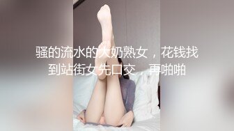 骚的流水的大奶熟女，花钱找到站街女先口交，再啪啪