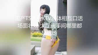 国产TS系列KTV群体相互口活 场面壮观 大厅洗手间哪里都是战场