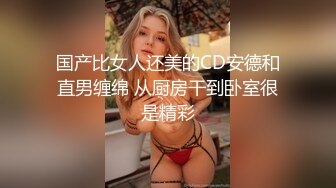 国产比女人还美的CD安德和直男缠绵 从厨房干到卧室很是精彩