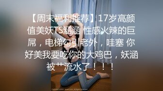 【周末福利推荐】17岁高颜值美妖TS涵涵 性感火辣的巨屌，电梯勾引老外，哇塞 你好美我要吃你的大鸡巴，妖涵被艹流水了！！！