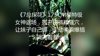 《7总探花》175CM模特级女神返场，拨开内裤揉骚穴，让妹子自己摸，主动骑乘爆插，操完看看小逼