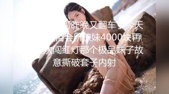 翻车王伟哥昨晚又翻车了今天再去足浴会所撩妹4000块再约上次闯红灯那个极品妹子故意撕破套子内射