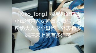 『Kiko_Tong』极品超嫩白虎小母狗穷人女神富人精盆，逼粉奶大人形小母狗，外表有多端庄床上就有多淫荡