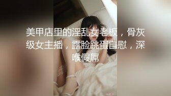 美甲店里的淫乱女老板，骨灰级女主播，露脸跳蛋自慰，深喉假屌