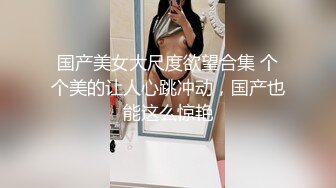 国产美女大尺度欲望合集 个个美的让人心跳冲动，国产也能这么惊艳