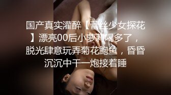 国产真实灌醉【蕾丝少女探花】漂亮00后小萝莉喝多了，脱光肆意玩弄菊花鲍鱼，昏昏沉沉中干一炮接着睡