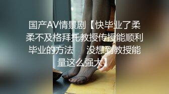 国产AV情景剧【快毕业了柔柔不及格拜托教授传授能顺利毕业的方法❤️没想到教授能量这么强大】