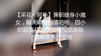 【采花丶阿朴】兼职健身小魔女，聊天调情激情啪啪，四小时超清4K设备完美视觉体验，清晰度吊打全场