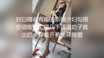 对白精彩有趣的新婚少妇勾搭空调维修工摸几下逼逼奶子就出奶水穿着开裆丝袜做爱