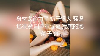 身材太给力了 奶子很大 骚逼也很紧 叫声很淫荡 完美的炮架子 爽