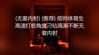 (无套内射) (推荐) 痞帅体育生高速打桩角度刁钻高潮不断无套内射