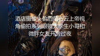 酒店摄像头偷拍萤石云上帝视角偷拍系列眼镜大学生小哥和微胖女友开房过夜