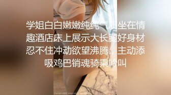 学姐白白嫩嫩纯纯气质坐在情趣酒店床上展示大长腿好身材忍不住冲动欲望沸腾，主动添吸鸡巴销魂骑乘吟叫