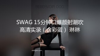 SWAG 15分钟口爆颜射潮吹高清实录（含彩蛋） 琳琳