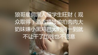 狼哥雇佣黑人留学生旺财（观众取得）酒店嫖妓偷拍肉肉大奶妹嫌小黑鸡巴大时间一到就不让干了加钱也不愿意