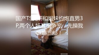 国产TS沈妍和姐妹约炮直男3P,两个人妖互相争宠，先操我嘛第三部！