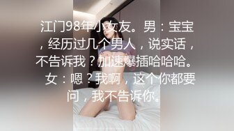 江门98年小女友。男：宝宝，经历过几个男人，说实话，不告诉我？加速爆插哈哈哈。  女：嗯？我啊，这个你都要问，我不告诉你。