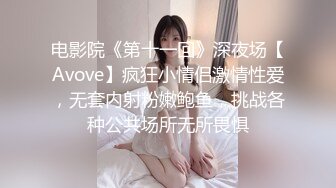 电影院《第十一回》深夜场【Avove】疯狂小情侣激情性爱，无套内射粉嫩鲍鱼，挑战各种公共场所无所畏惧