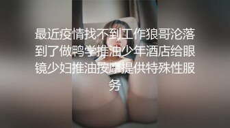 最近疫情找不到工作狼哥沦落到了做鸭学推油少年酒店给眼镜少妇推油按摩提供特殊性服务